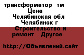 трансформатор  тм 100/6/0,4 › Цена ­ 75 000 - Челябинская обл., Челябинск г. Строительство и ремонт » Другое   